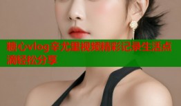 糖心vlog辛尤里视频精彩记录生活点滴轻松分享