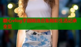 糖心vlog芋圆精选合集精彩生活记录全览