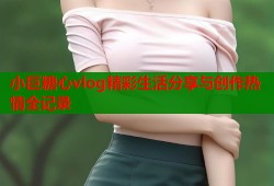 小巨糖心vlog精彩生活分享与创作热情全记录