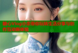 糖心Vlog小余带你玩转生活分享与创作互动新体验