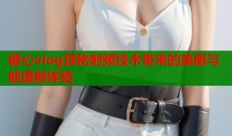 糖心vlog探秘射频技术带来的美丽与健康新体验