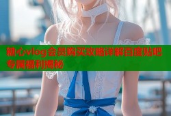 糖心vlog会员购买攻略详解百度贴吧专属福利揭秘