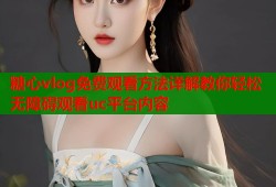 糖心vlog免费观看方法详解教你轻松无障碍观看uc平台内容