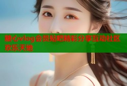 糖心vlog会员贴吧精彩分享互动社区欢乐天地
