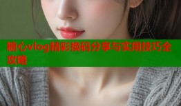 糖心vlog精彩换码分享与实用技巧全攻略
