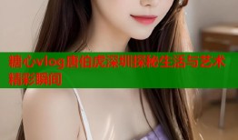 糖心vlog唐伯虎深圳探秘生活与艺术精彩瞬间