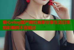 糖心vlog国产网红独家分享生活日常精彩瞬间不容错过
