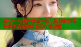 糖心vlog国产精品一区二区精彩内容分享高清视频体验无广告观看