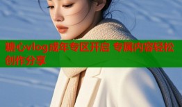 糖心vlog成年专区开启 专属内容轻松创作分享