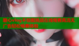 糖心vlog不惊醒挑战在线观看高清无广告轻松畅看体验