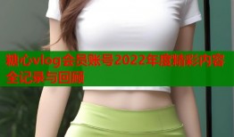 糖心vlog会员账号2022年度精彩内容全记录与回顾