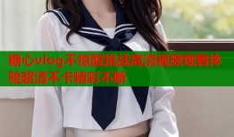 糖心vlog不惊醒挑战高清视频观看体验超清不卡精彩不断