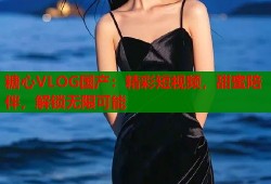 糖心VLOG国产：精彩短视频，甜蜜陪伴，解锁无限可能