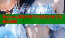 糖心vlog高质分享平台轻松记录生活精彩瞬间