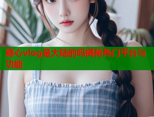 糖心vlog是大陆的吗揭秘热门平台与功能