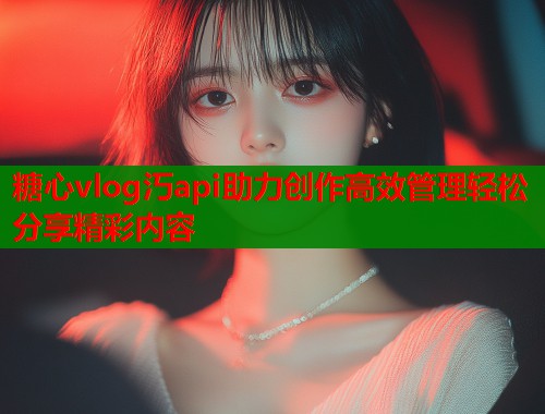 糖心vlog汅api助力创作高效管理轻松分享精彩内容
