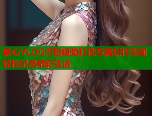 糖心VLOG汅短视频打造专属创作空间轻松记录精彩生活