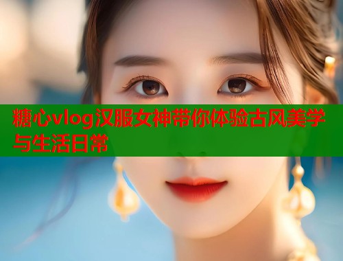 糖心vlog汉服女神带你体验古风美学与生活日常