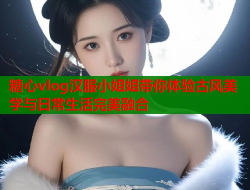 糖心vlog汉服小姐姐带你体验古风美学与日常生活完美融合