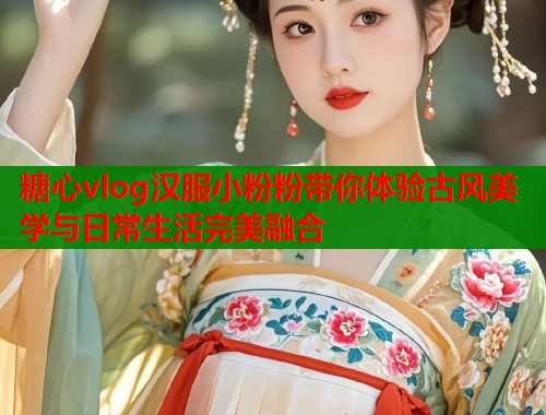 糖心vlog汉服小粉粉带你体验古风美学与日常生活完美融合