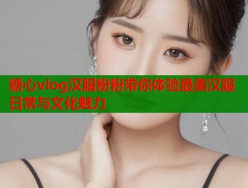 糖心vlog汉服粉粉带你体验最美汉服日常与文化魅力