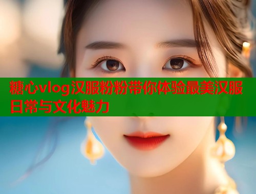 糖心vlog汉服粉粉带你体验最美汉服日常与文化魅力