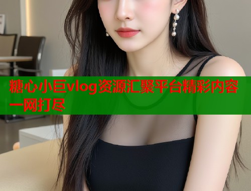糖心小巨vlog资源汇聚平台精彩内容一网打尽