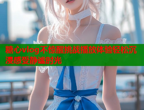 糖心vlog不惊醒挑战播放体验轻松沉浸感受静谧时光