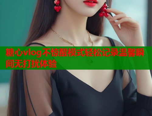 糖心vlog不惊醒模式轻松记录温馨瞬间无打扰体验