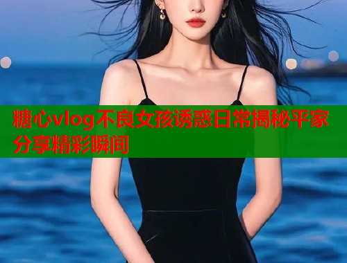 糖心vlog不良女孩诱惑日常揭秘平家分享精彩瞬间