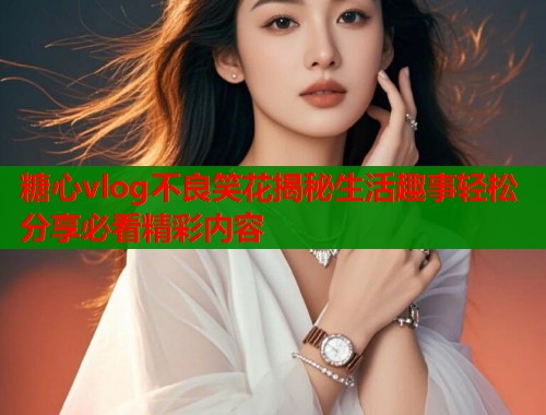 糖心vlog不良笑花揭秘生活趣事轻松分享必看精彩内容