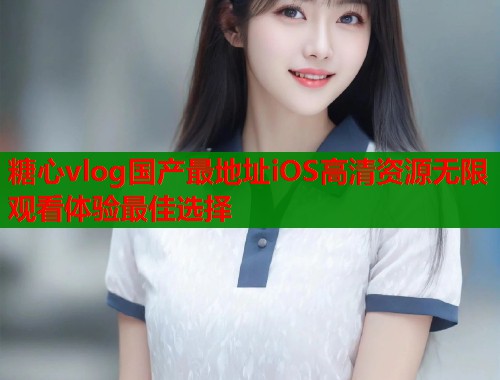 糖心vlog国产最地址iOS高清资源无限观看体验最佳选择