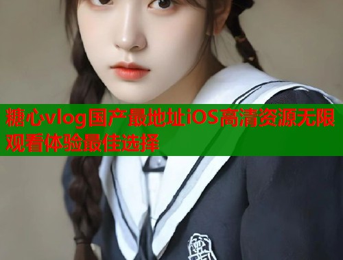 糖心vlog国产最地址iOS高清资源无限观看体验最佳选择