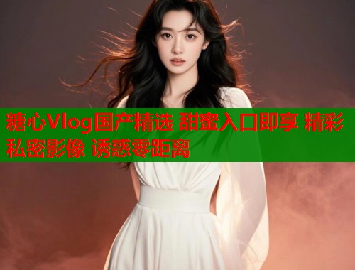糖心Vlog国产精选 甜蜜入口即享 精彩私密影像 诱惑零距离