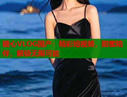 糖心VLOG国产：精彩短视频，甜蜜陪伴，解锁无限可能