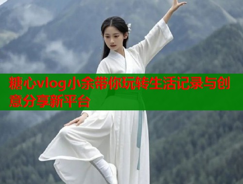 糖心vlog小余带你玩转生活记录与创意分享新平台