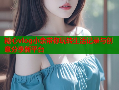 糖心vlog小余带你玩转生活记录与创意分享新平台