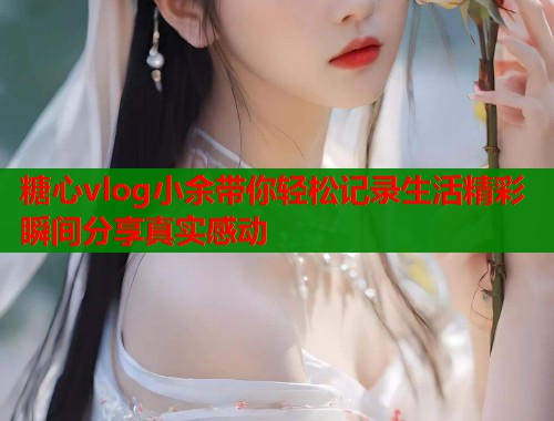 糖心vlog小余带你轻松记录生活精彩瞬间分享真实感动