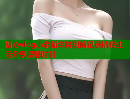 糖心vlog小余新年特别篇记录精彩生活分享温馨时刻