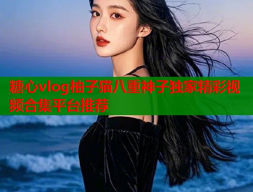 糖心vlog柚子猫八重神子独家精彩视频合集平台推荐