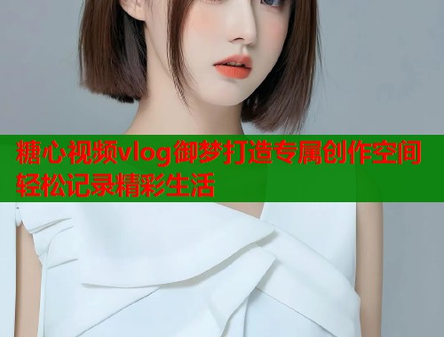 糖心视频vlog御梦打造专属创作空间轻松记录精彩生活