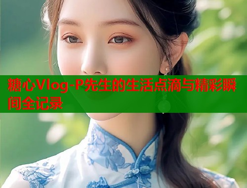 糖心Vlog-P先生的生活点滴与精彩瞬间全记录