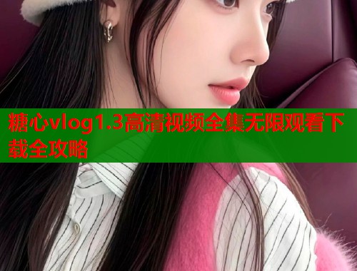 糖心vlog1.3高清视频全集无限观看下载全攻略