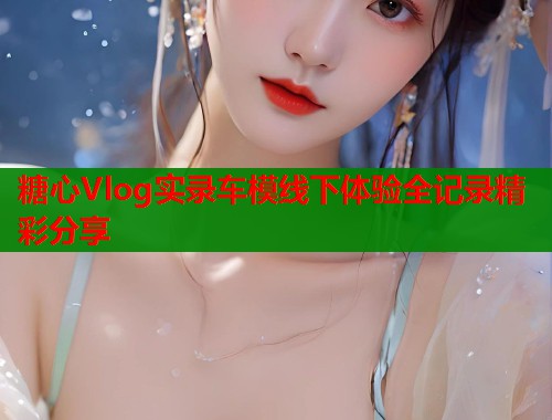 糖心Vlog实录车模线下体验全记录精彩分享