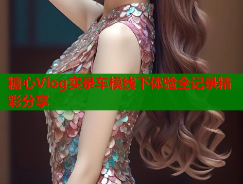糖心Vlog实录车模线下体验全记录精彩分享