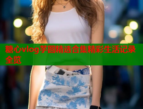 糖心vlog芋圆精选合集精彩生活记录全览