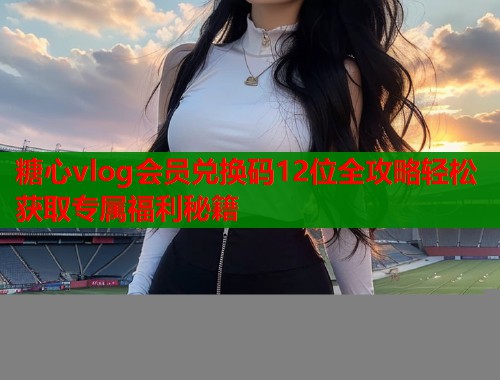 糖心vlog会员兑换码12位全攻略轻松获取专属福利秘籍