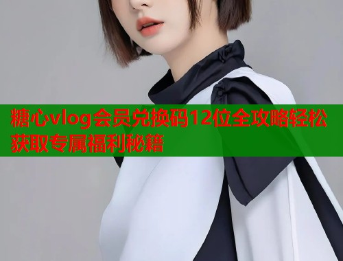 糖心vlog会员兑换码12位全攻略轻松获取专属福利秘籍