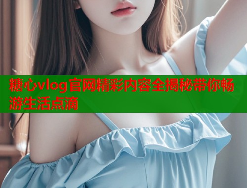 糖心vlog官网精彩内容全揭秘带你畅游生活点滴