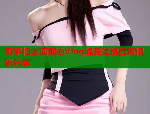 黄宇恒主演糖心Vlog温暖生活日常精彩分享